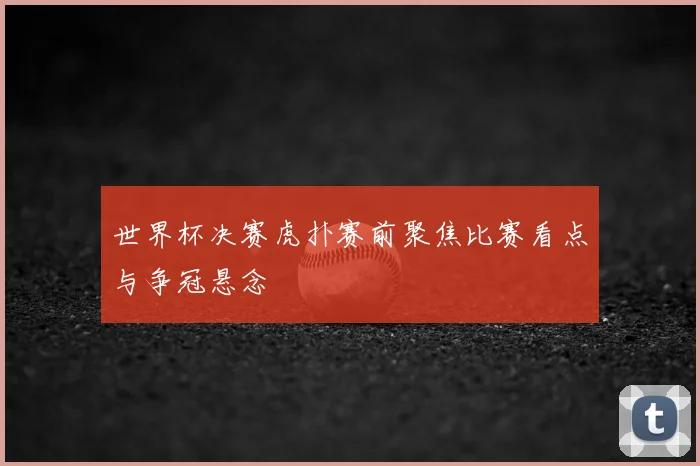 世界杯决赛虎扑赛前聚焦比赛看点与争冠悬念