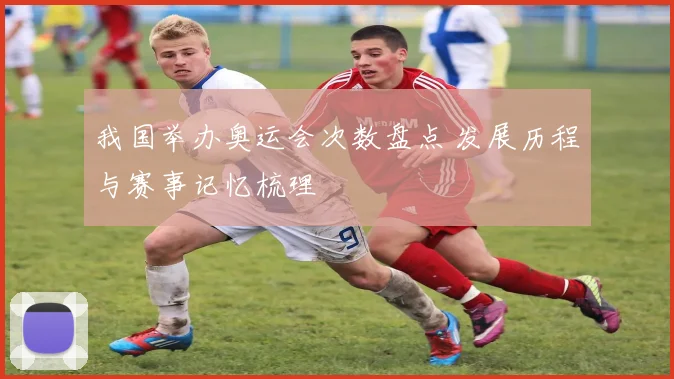 我国举办奥运会次数盘点 发展历程与赛事记忆梳理