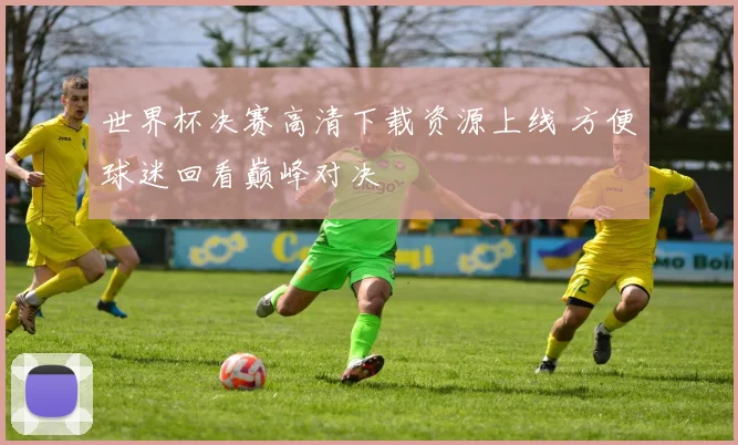 世界杯决赛高清下载资源上线 方便球迷回看巅峰对决