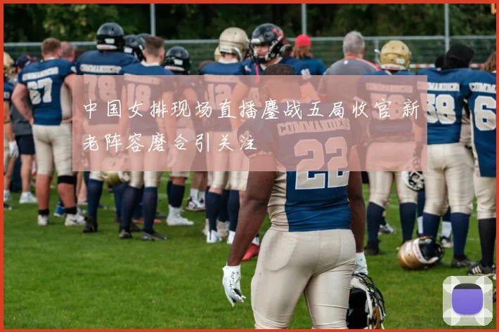 中国女排现场直播鏖战五局收官 新老阵容磨合引关注