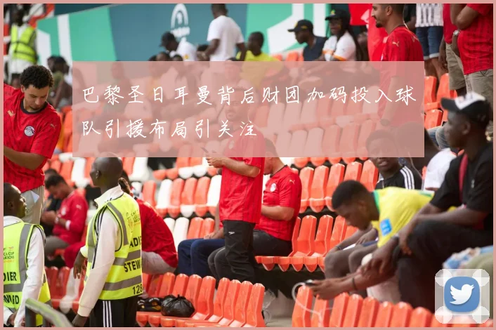 巴黎圣日耳曼背后财团加码投入球队引援布局引关注
