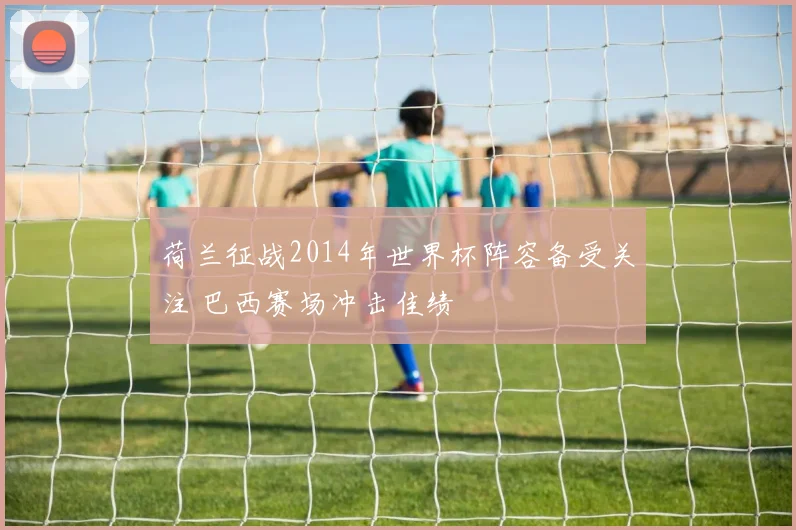 荷兰征战2014年世界杯阵容备受关注 巴西赛场冲击佳绩
