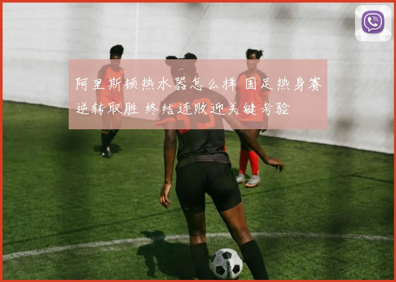 阿里斯顿热水器怎么样 国足热身赛逆转取胜 终结连败迎关键考验